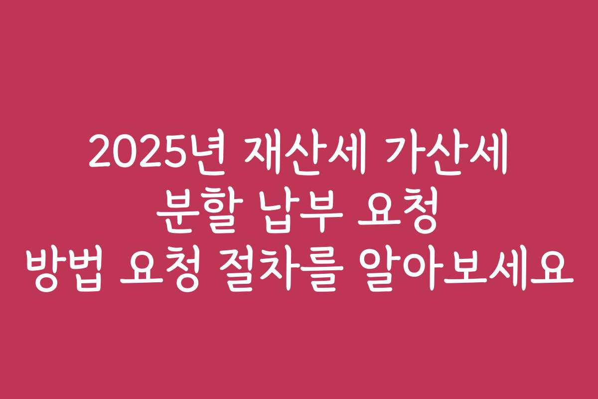 2025년 재산세 가산세 분할 납부 요청 방법 요청 절차를 알아보세요