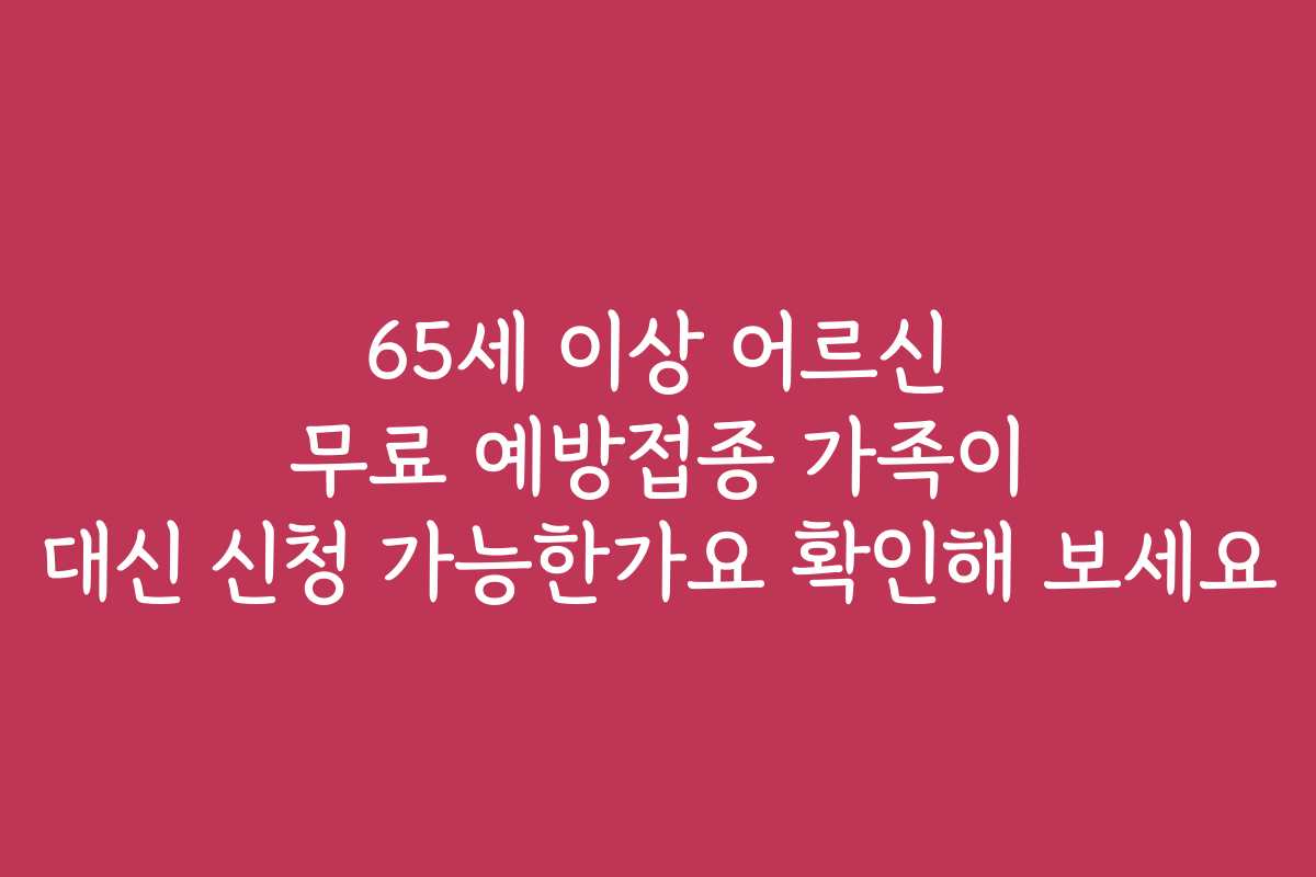 65세 이상 어르신 무료 예방접종 가족이 대신 신청 가능한가요 확인해 보세요