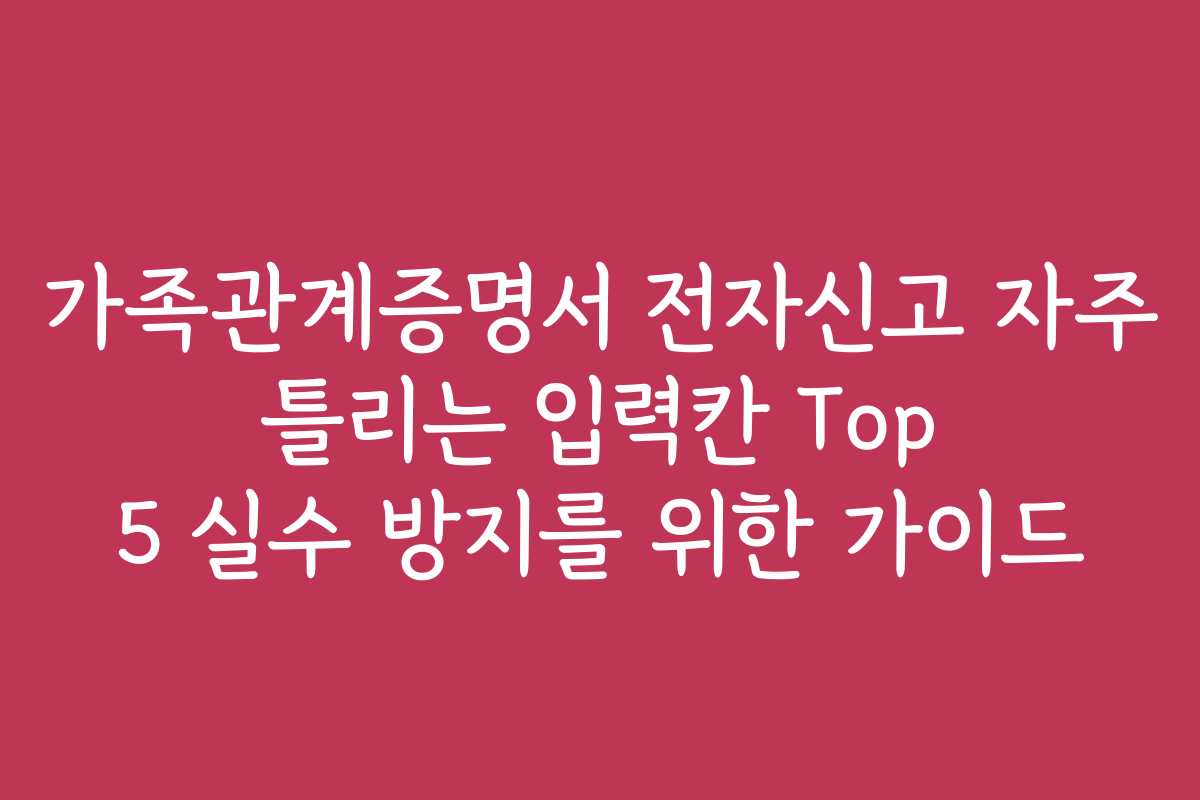 가족관계증명서 전자신고 자주 틀리는 입력칸 Top 5 실수 방지를 위한 가이드