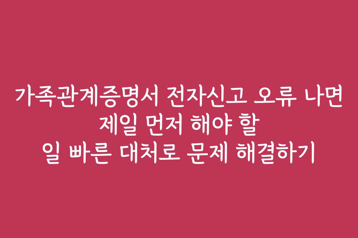 가족관계증명서 전자신고 오류 나면 제일 먼저 해야 할 일 빠른 대처로 문제 해결하기