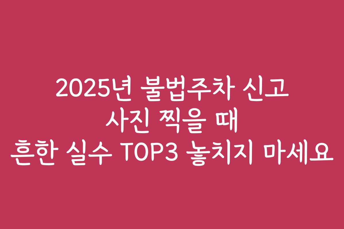 2025년 불법주차 신고 사진 찍을 때 흔한 실수 TOP3 놓치지 마세요