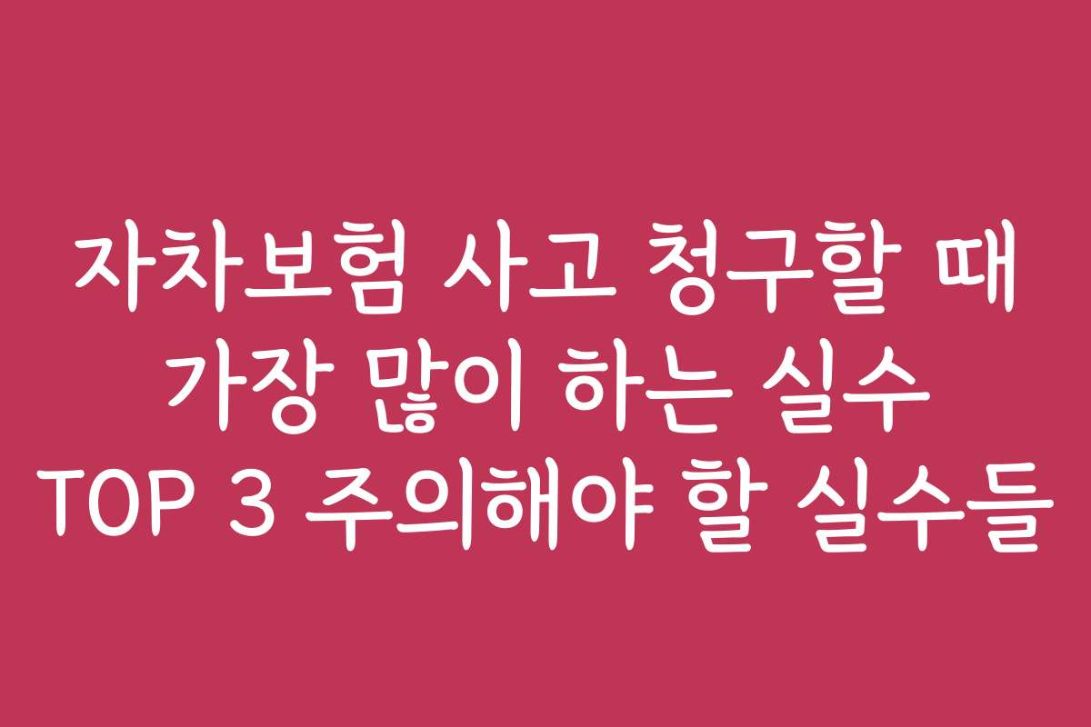 자차보험 사고 청구할 때 가장 많이 하는 실수 TOP 3 주의해야 할 실수들