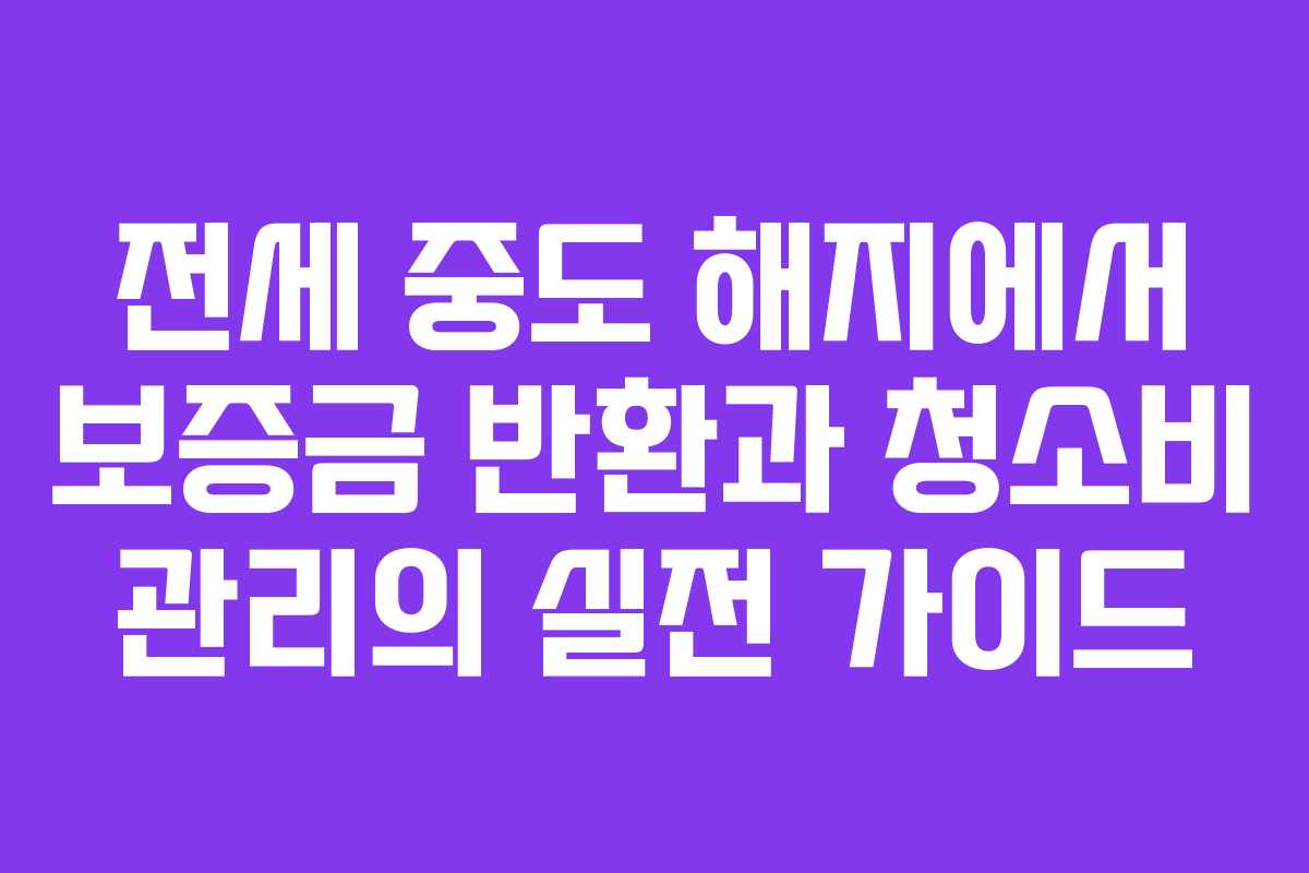 전세 중도 해지에서 보증금 반환과 청소비 관리의 실전 가이드