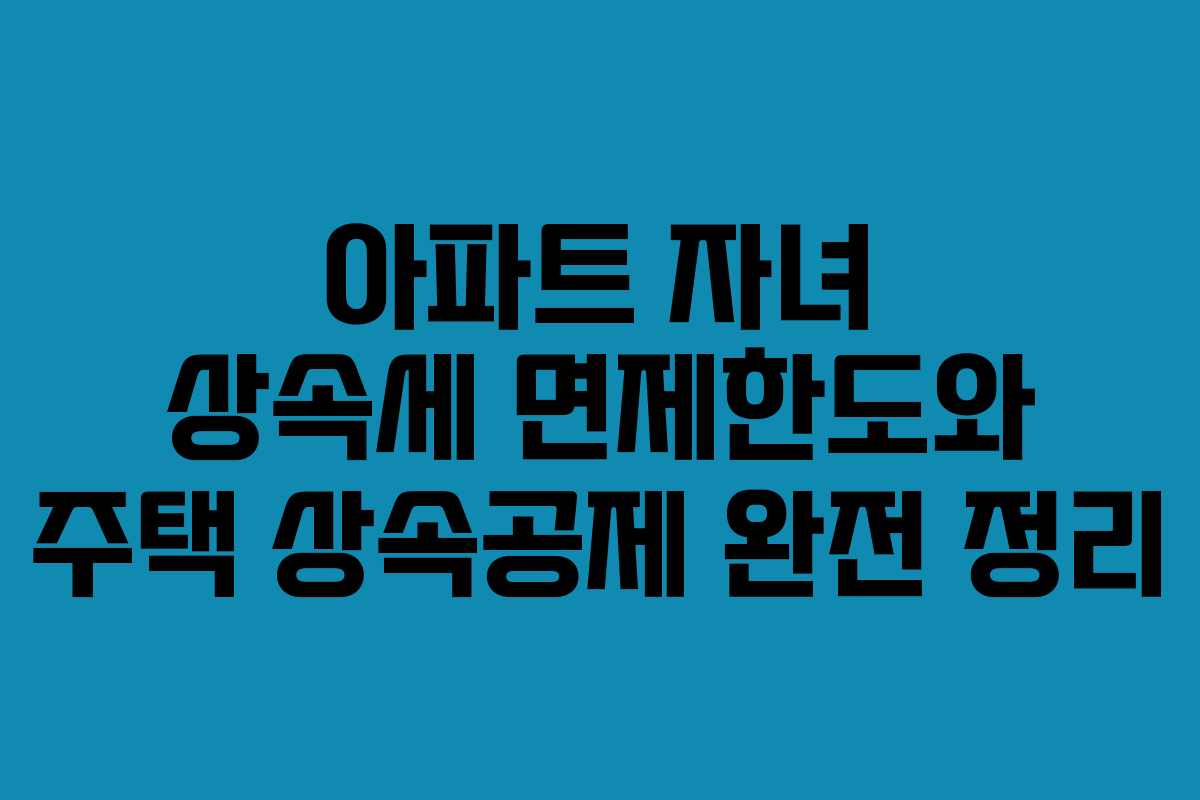 아파트 자녀 상속세 면제한도와 주택 상속공제 완전 정리