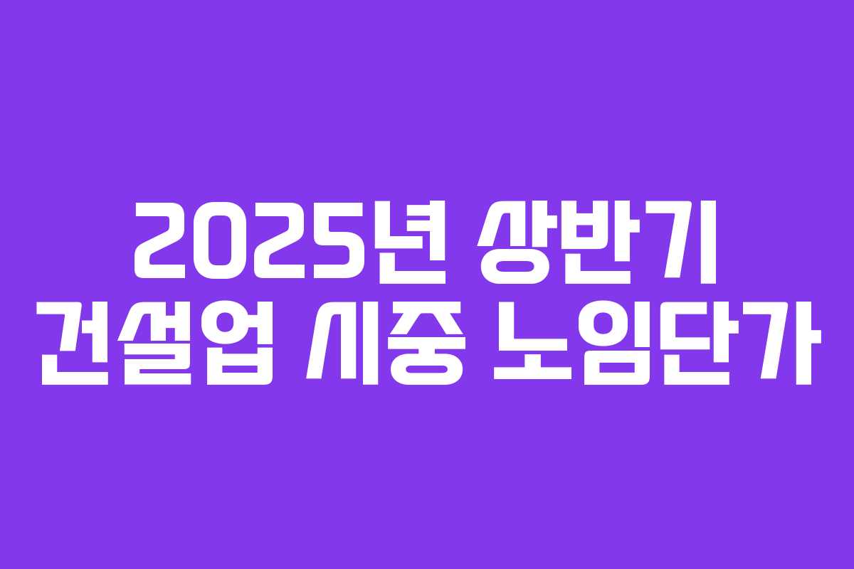 2025년 상반기 건설업 시중 노임단가 2025년 상반기 건설업 시중 노임단가