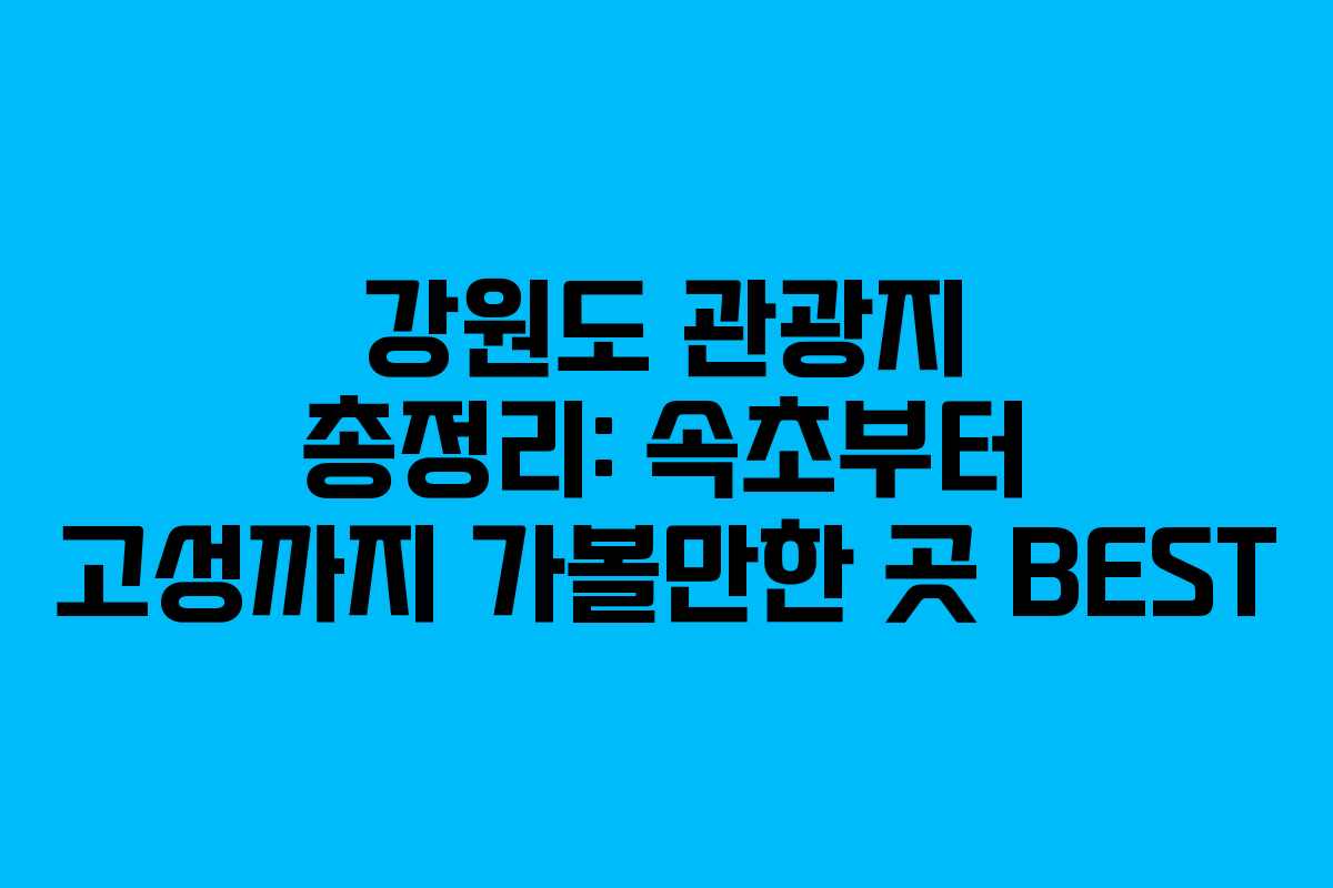 강원도 관광지 총정리: 속초부터 고성까지 가볼만한 곳 BEST