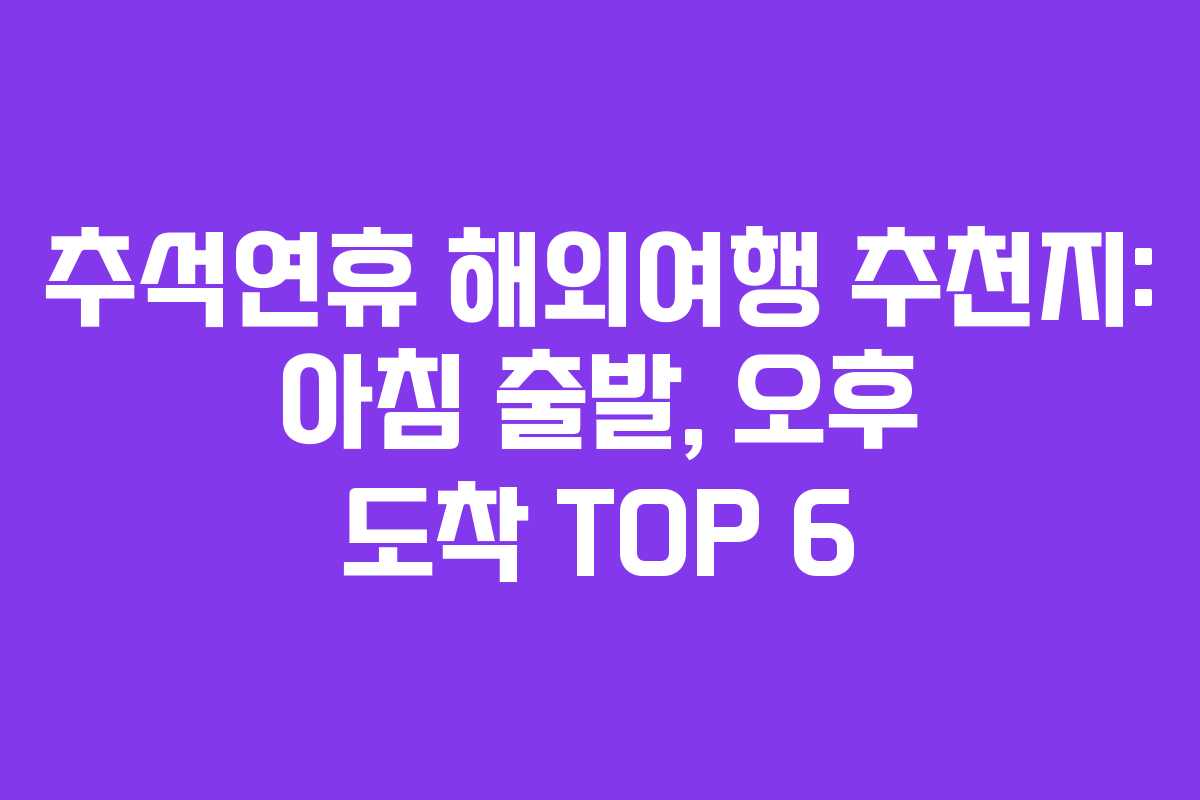 추석연휴 해외여행 추천지: 아침 출발, 오후 도착 TOP 6
