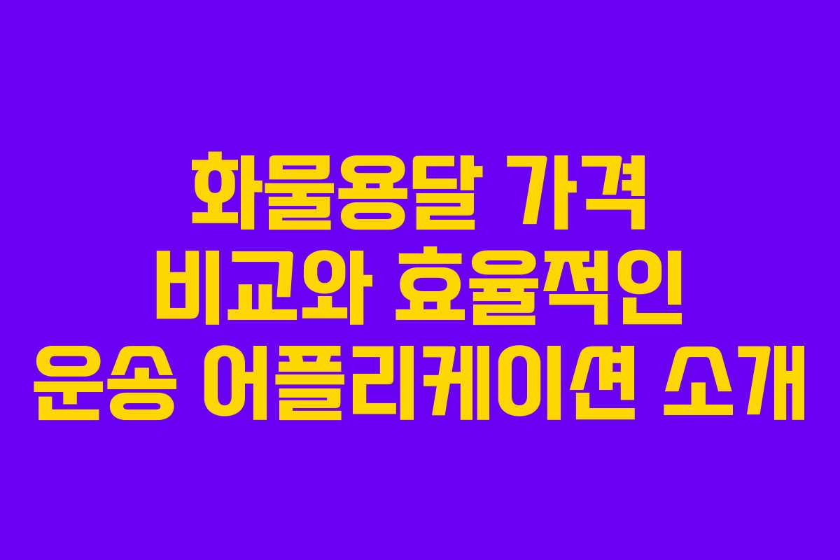 화물용달 가격 비교와 효율적인 운송 어플리케이션 소개