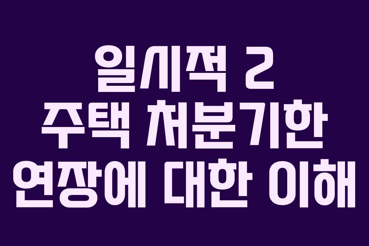 일시적 2 주택 처분기한 연장에 대한 이해 일시적 2 주택 처분기한 연장에 대한 이해