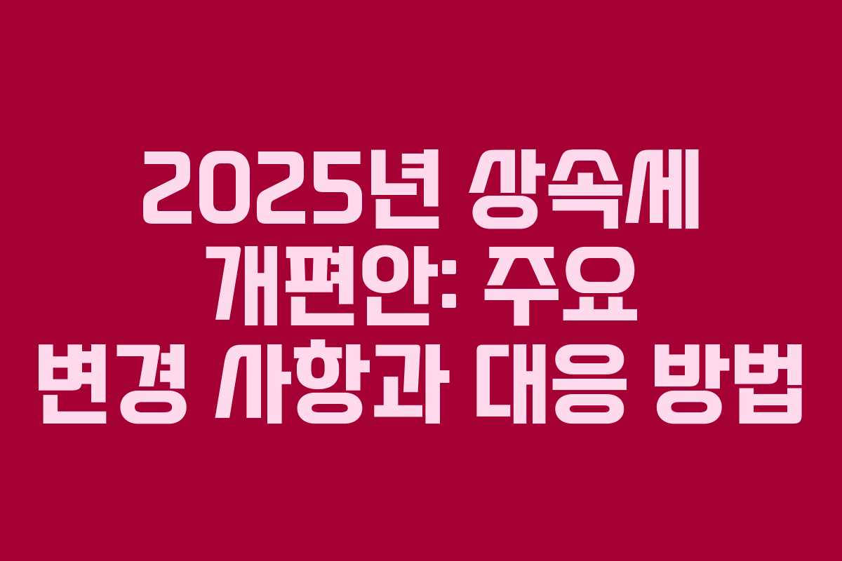 2025년 상속세 개편안: 주요 변경 사항과 대응 방법