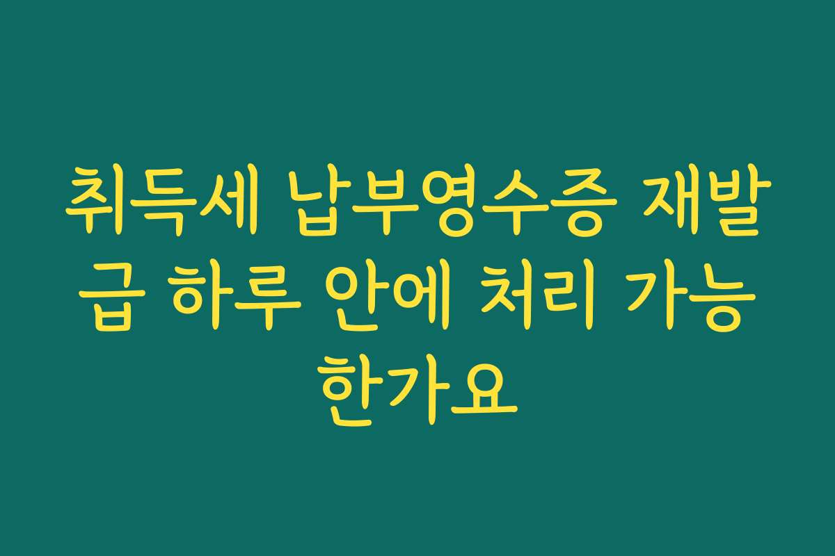 취득세 납부영수증 재발급 하루 안에 처리 가능한가요 취득세 납부영수증 재발급 하루 안에 처리 가능한가요