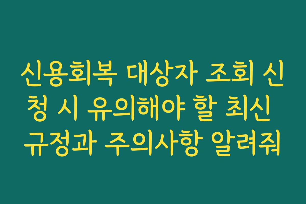 신용회복 대상자 조회 신청 시 유의해야 할 최신 규정과 주의사항 알려줘