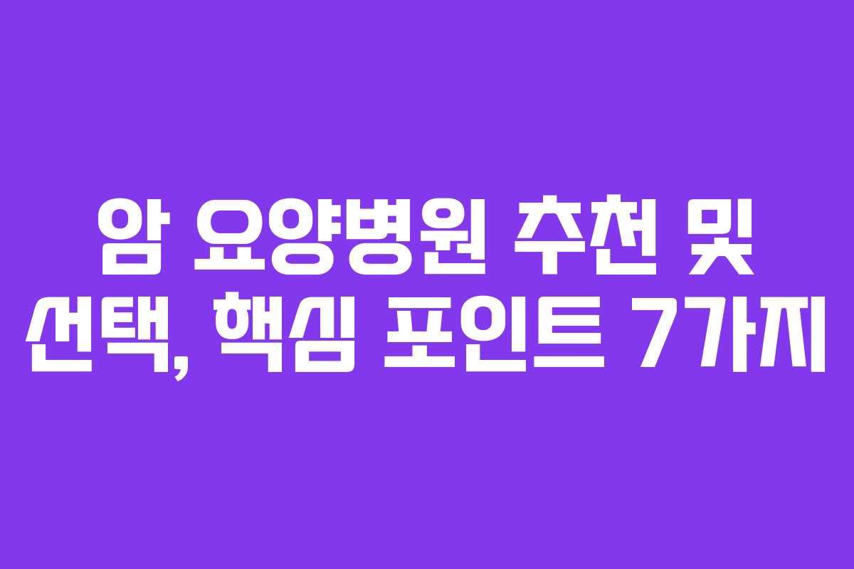 암 요양병원 추천 및 선택, 핵심 포인트 7가지