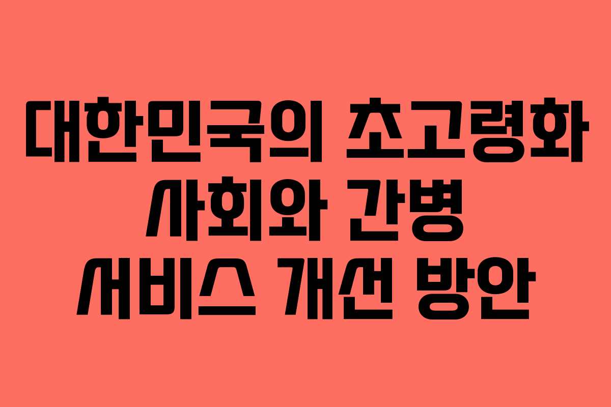 대한민국의 초고령화 사회와 간병 서비스 개선 방안 대한민국의 초고령화 사회와 간병 서비스 개선 방안