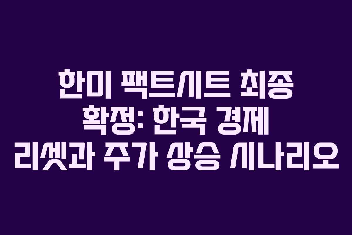 한미 팩트시트 최종 확정: 한국 경제 리셋과 주가 상승 시나리오
