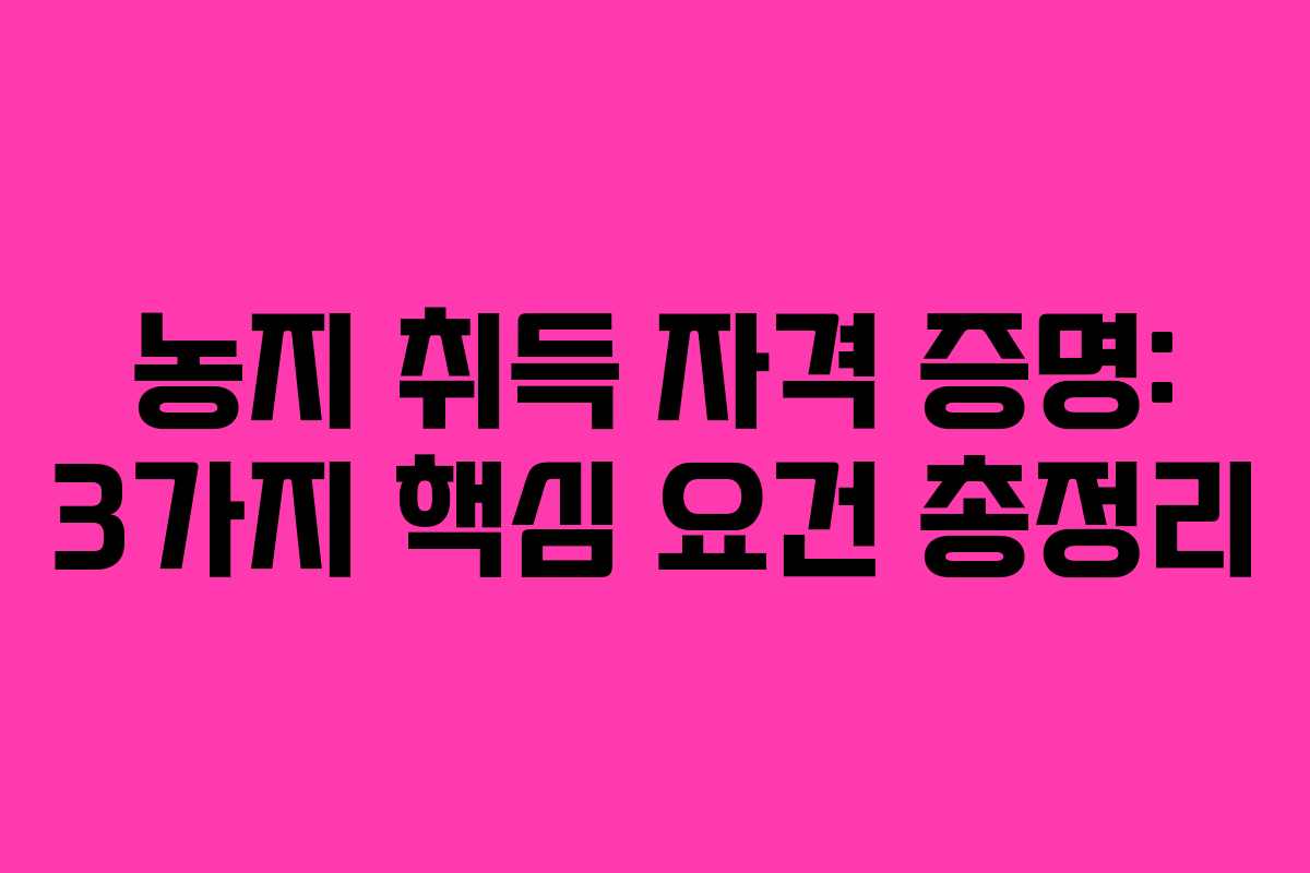 농지 취득 자격 증명: 3가지 핵심 요건 총정리