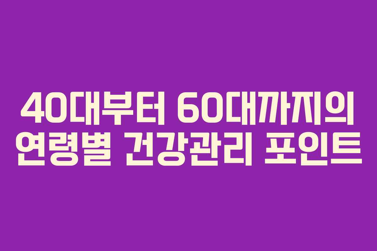 40대부터 60대까지의 연령별 건강관리 포인트 40대부터 60대까지의 연령별 건강관리 포인트
