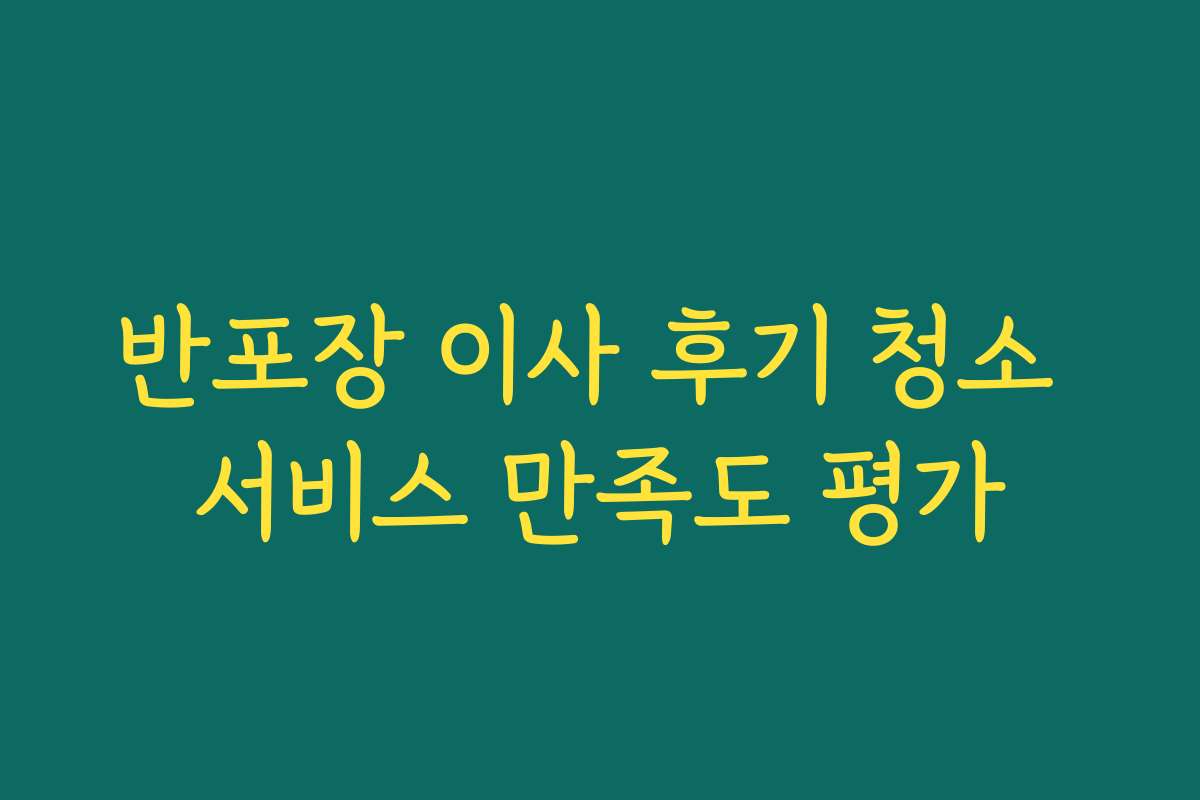 반포장 이사 후기 청소 서비스 만족도 평가 반포장 이사 후기 청소 서비스 만족도 평가