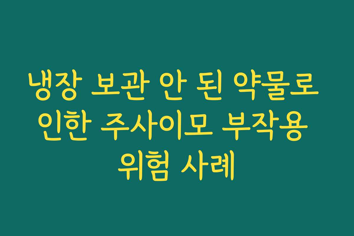 냉장 보관 안 된 약물로 인한 주사이모 부작용 위험 사례 냉장 보관 안 된 약물로 인한 주사이모 부작용 위험 사례