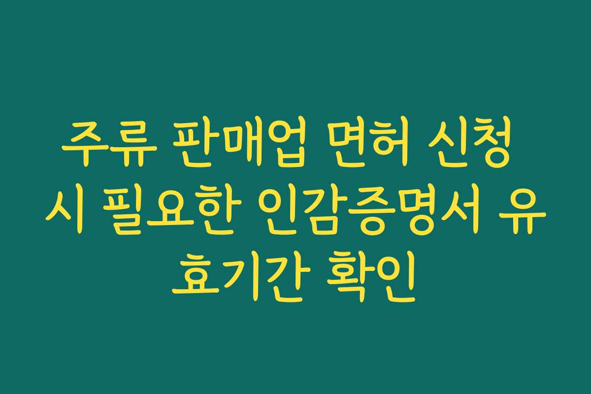 주류 판매업 면허 신청 시 필요한 인감증명서 유효기간 확인