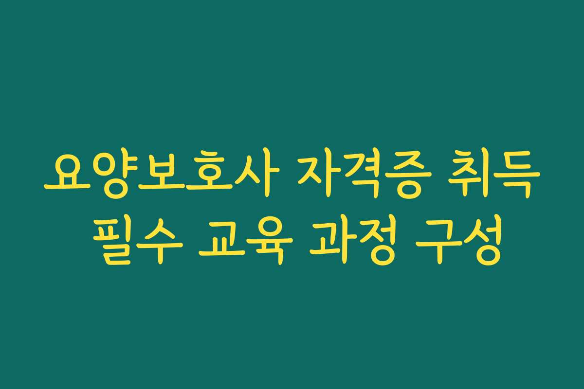 요양보호사 자격증 취득 필수 교육 과정 구성