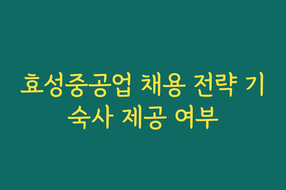 효성중공업 채용 전략 기숙사 제공 여부