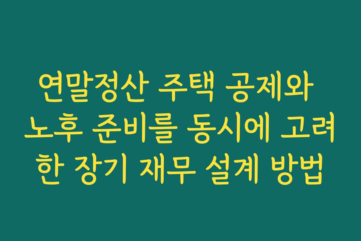 연말정산 주택 공제와 노후 준비를 동시에 고려한 장기 재무 설계 방법