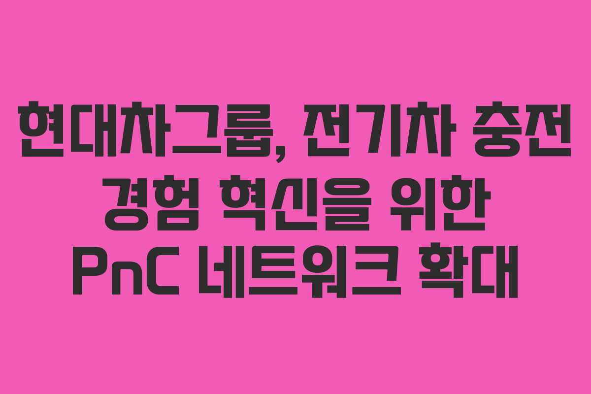 현대차그룹, 전기차 충전 경험 혁신을 위한 PnC 네트워크 확대