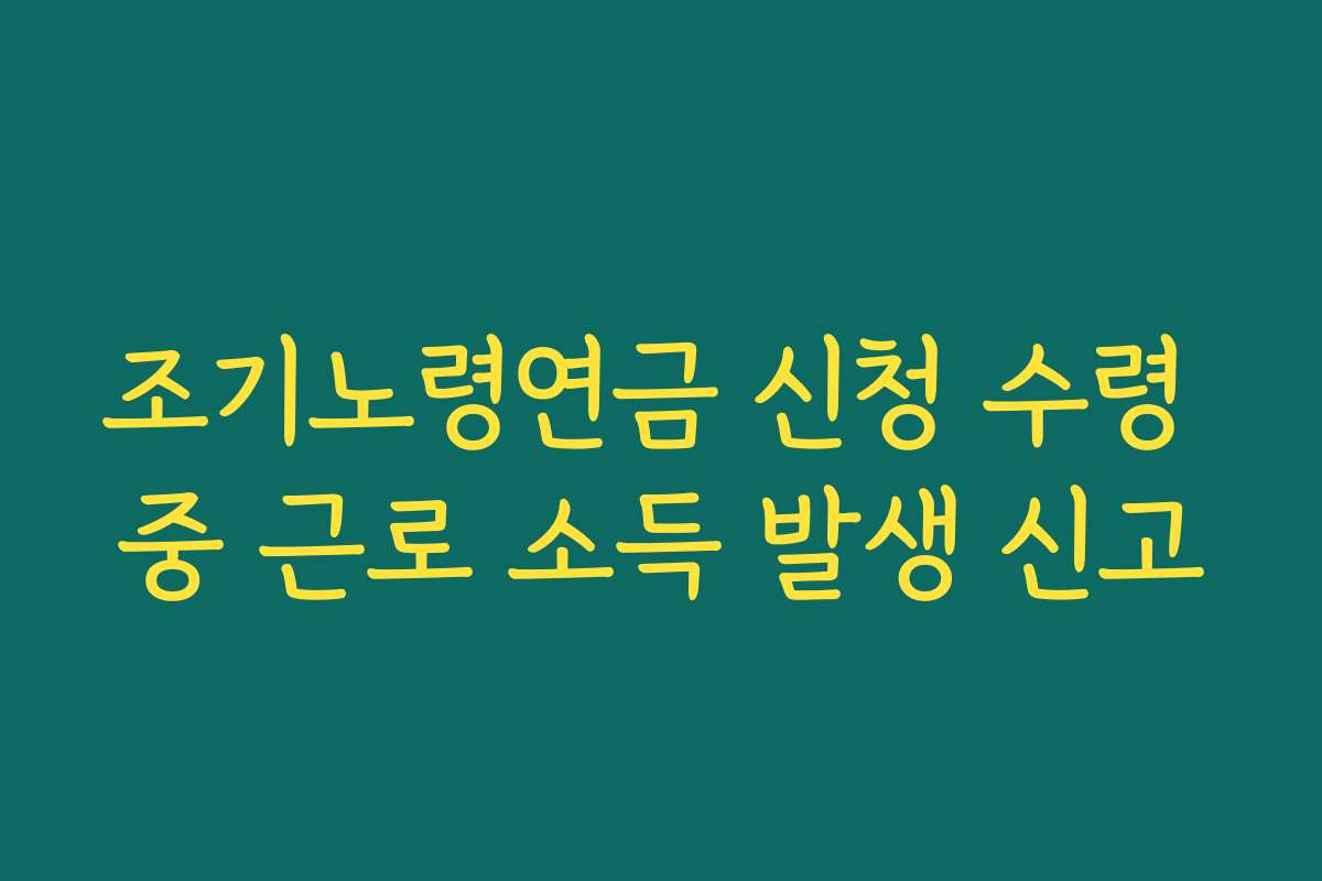 조기노령연금 신청 수령 중 근로 소득 발생 신고