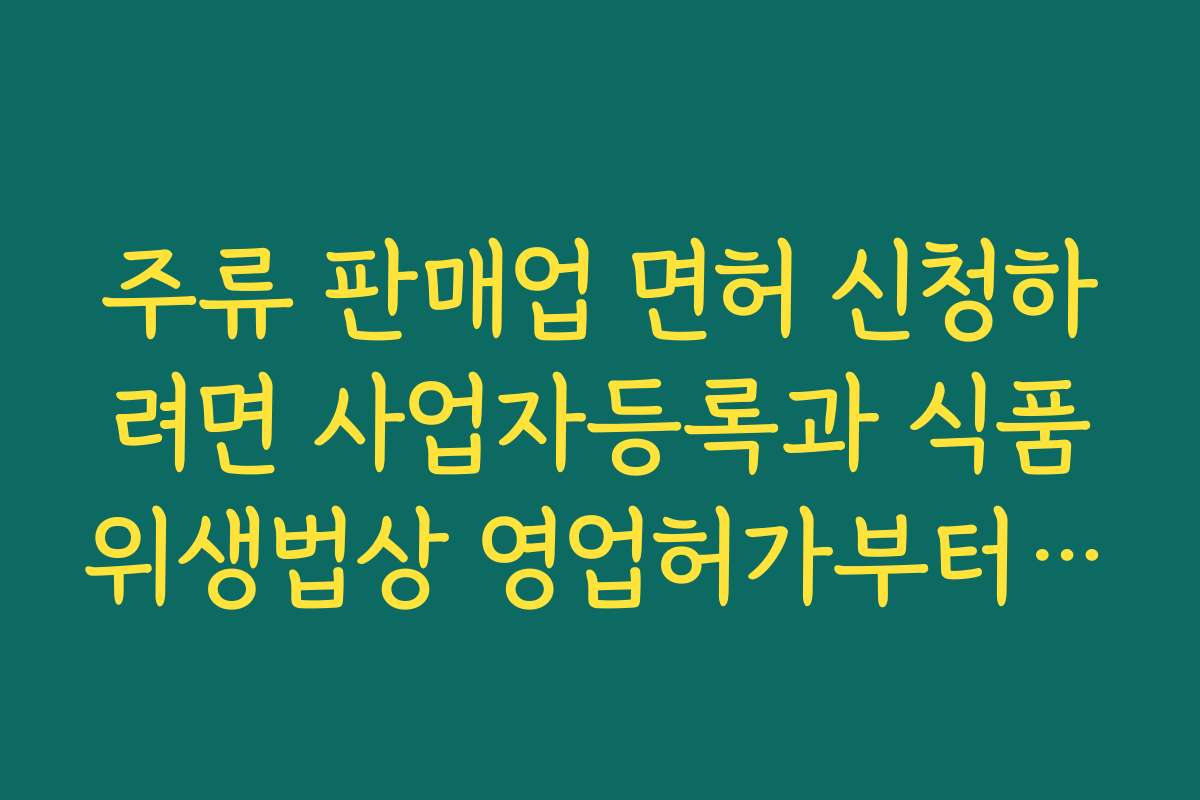 주류 판매업 면허 신청하려면 사업자등록과 식품위생법상 영업허가부터 준비해야 하는 순서