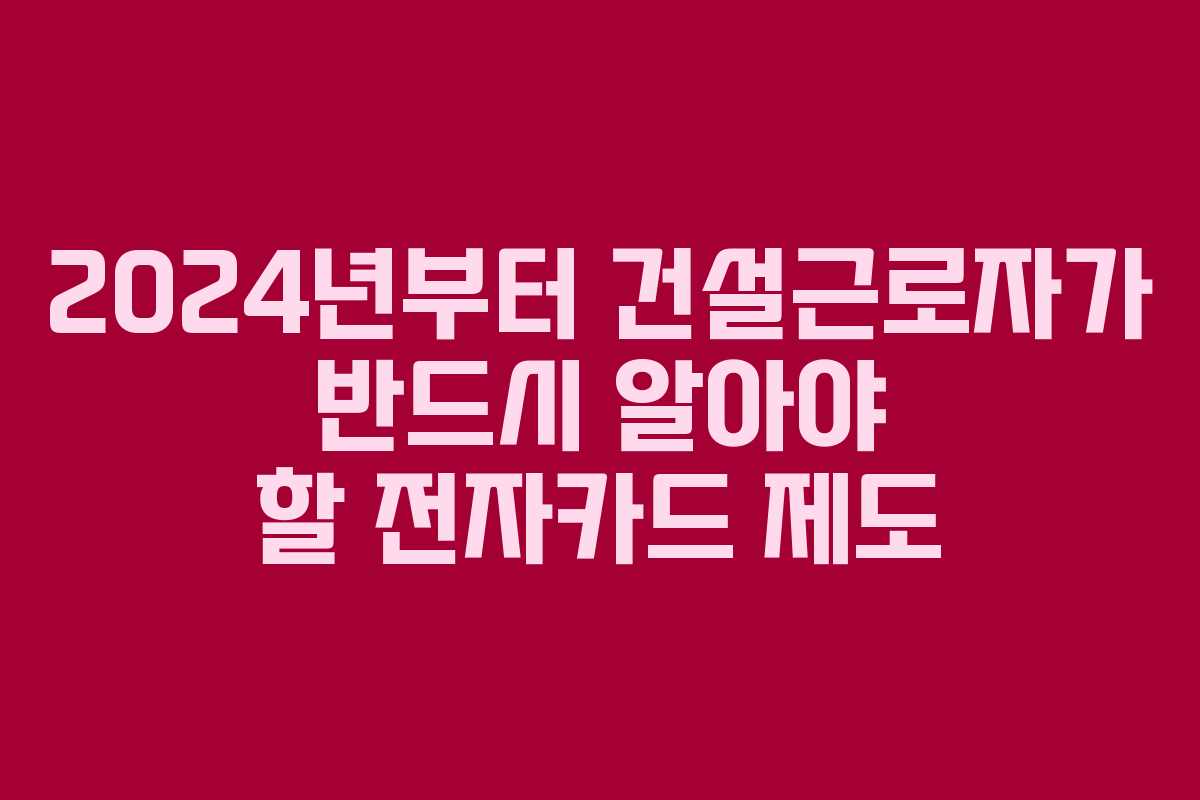 2024년부터 건설근로자가 반드시 알아야 할 전자카드 제도