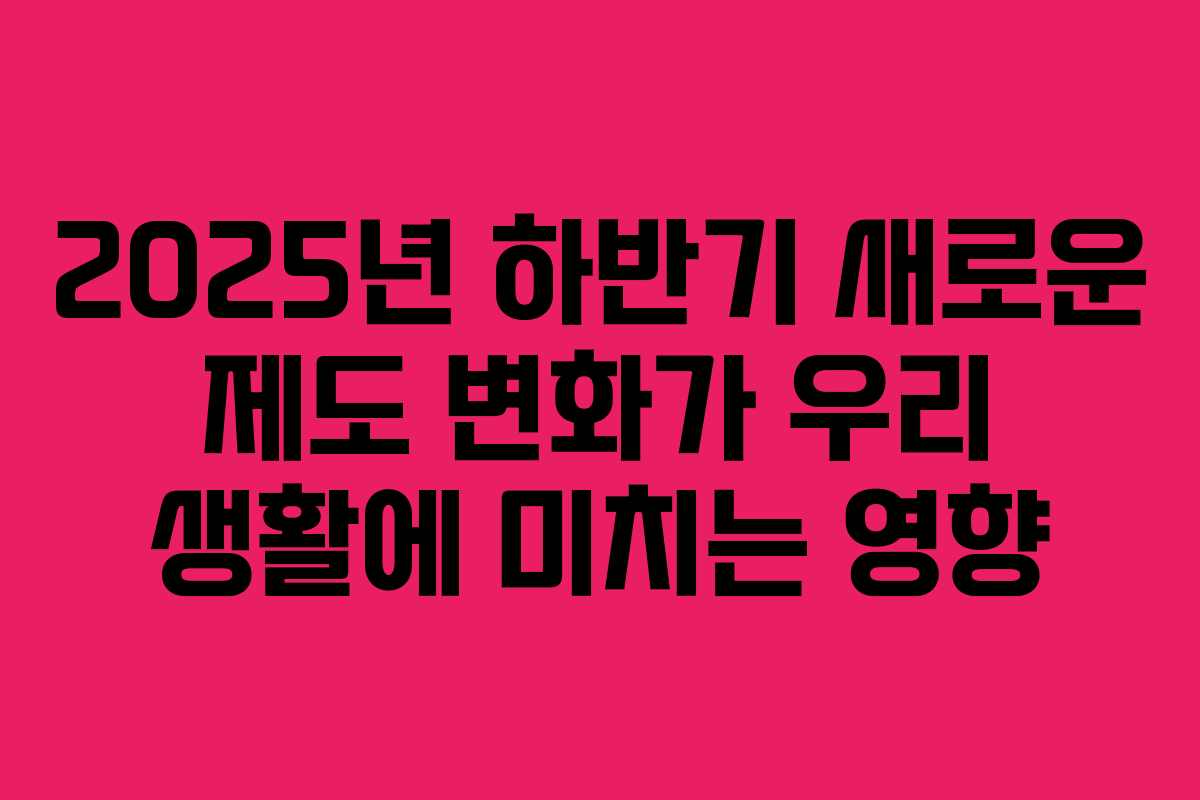2025년 하반기 새로운 제도 변화가 우리 생활에 미치는 영향