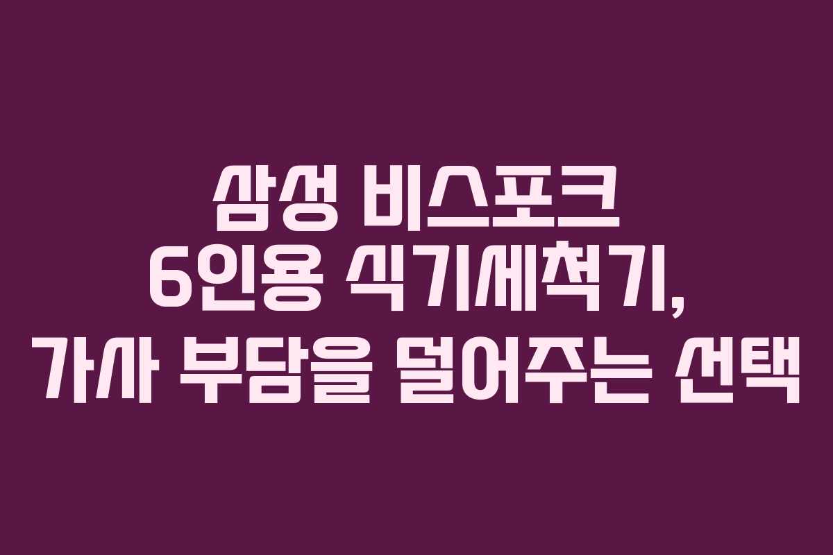 삼성 비스포크 6인용 식기세척기, 가사 부담을 덜어주는 선택
