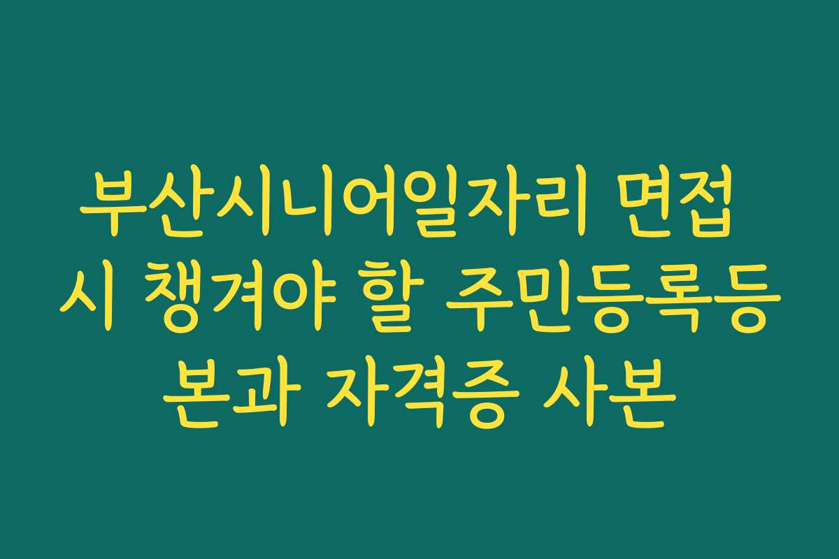 부산시니어일자리 면접 시 챙겨야 할 주민등록등본과 자격증 사본 부산시니어일자리 면접 시 챙겨야 할 주민등록등본과 자격증 사본