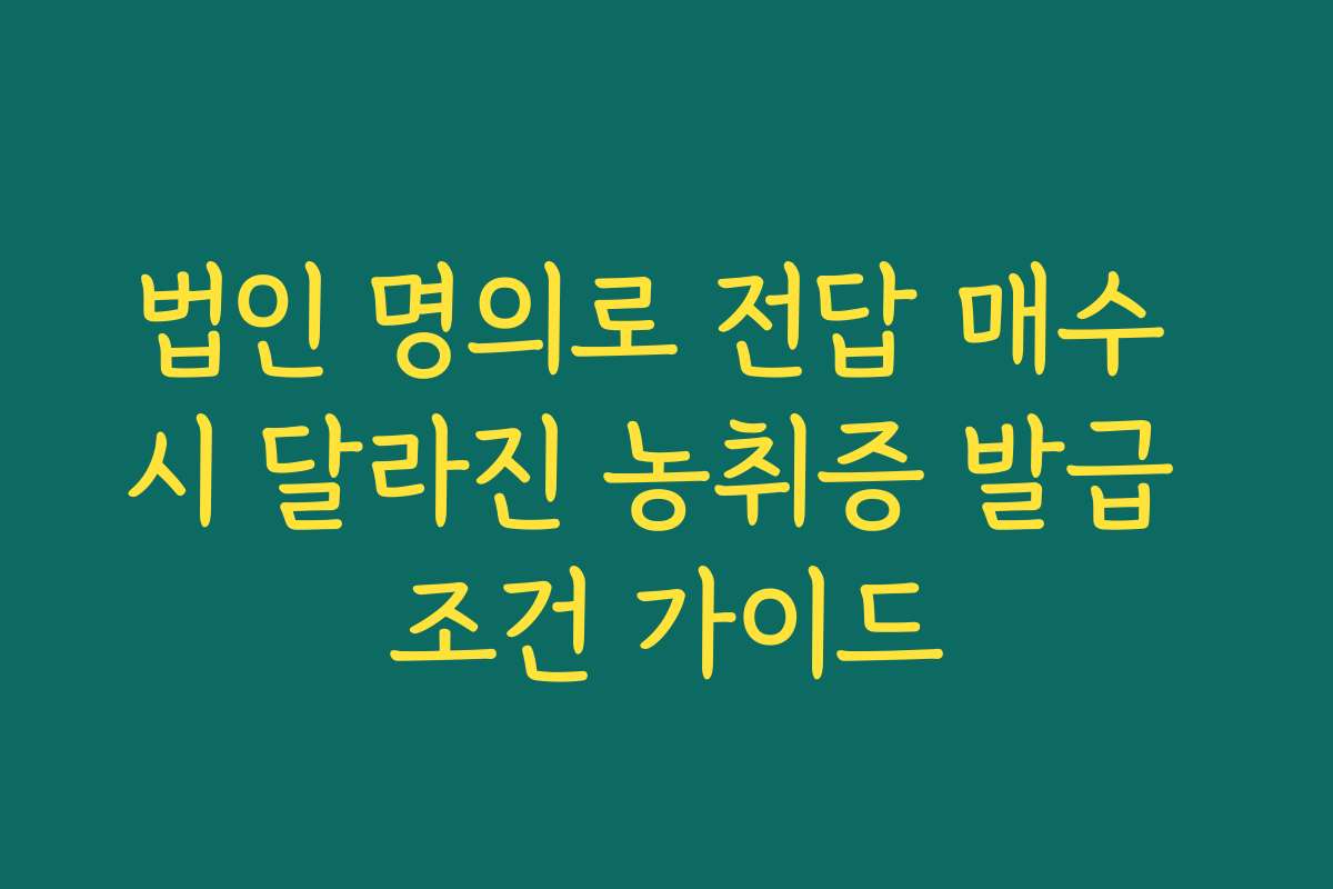 법인 명의로 전답 매수 시 달라진 농취증 발급 조건 가이드