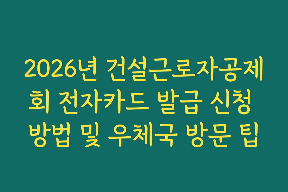 2026년 건설근로자공제회 전자카드 발급 신청 방법 및 우체국 방문 팁