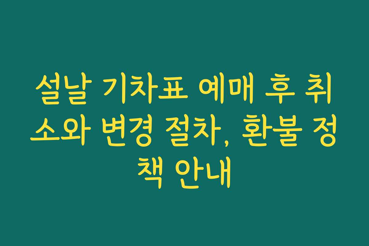 설날 기차표 예매 후 취소와 변경 절차, 환불 정책 안내