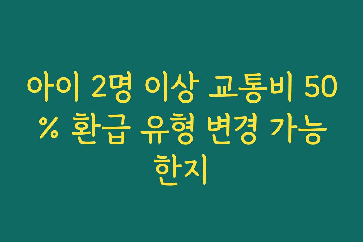 아이 2명 이상 교통비 50% 환급 유형 변경 가능한지 아이 2명 이상 교통비 50% 환급 유형 변경 가능한지