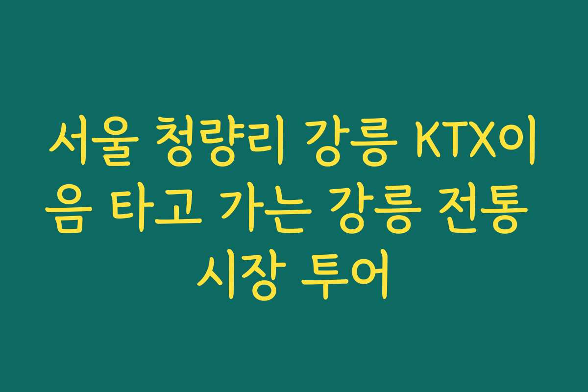 서울 청량리 강릉 KTX이음 타고 가는 강릉 전통 시장 투어