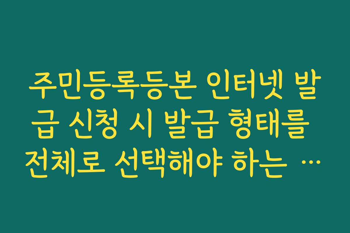 주민등록등본 인터넷 발급 신청 시 발급 형태를 전체로 선택해야 하는 경우