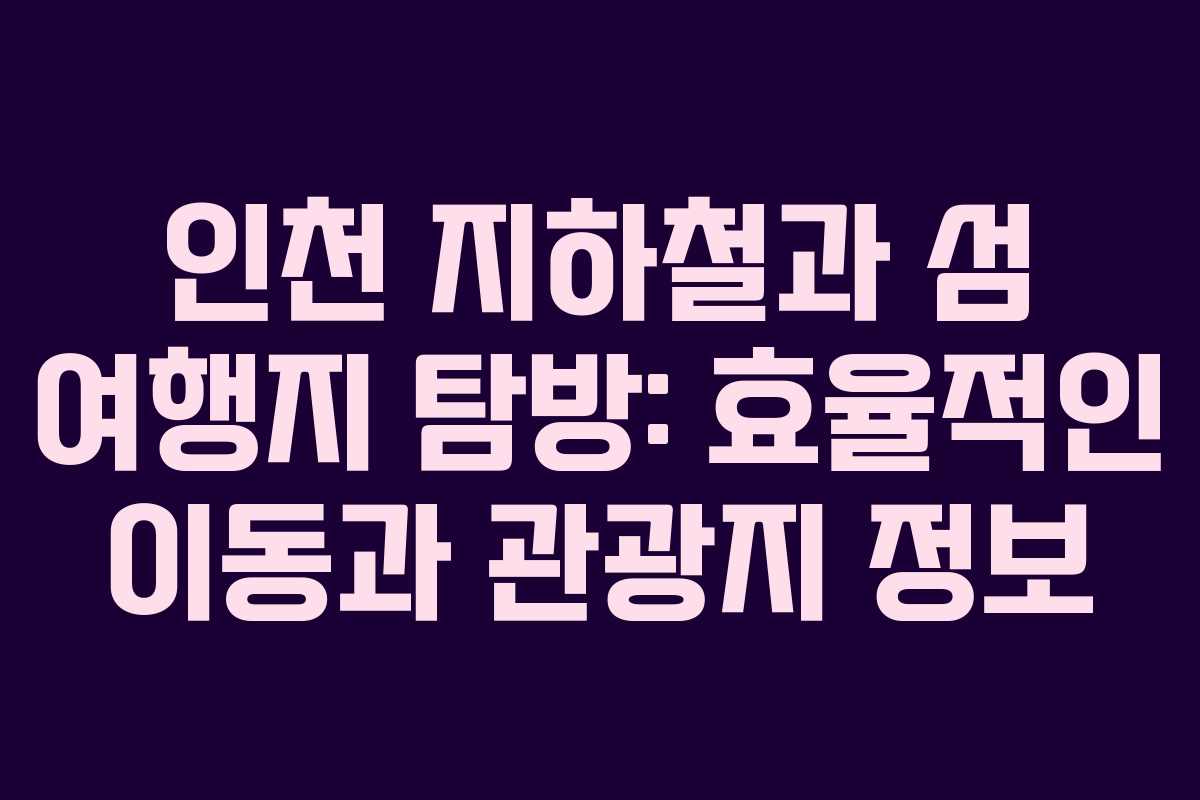 인천 지하철과 섬 여행지 탐방: 효율적인 이동과 관광지 정보