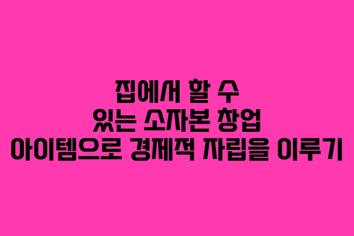 집에서 할 수 있는 소자본 창업 아이템으로 경제적 자립을 이루기