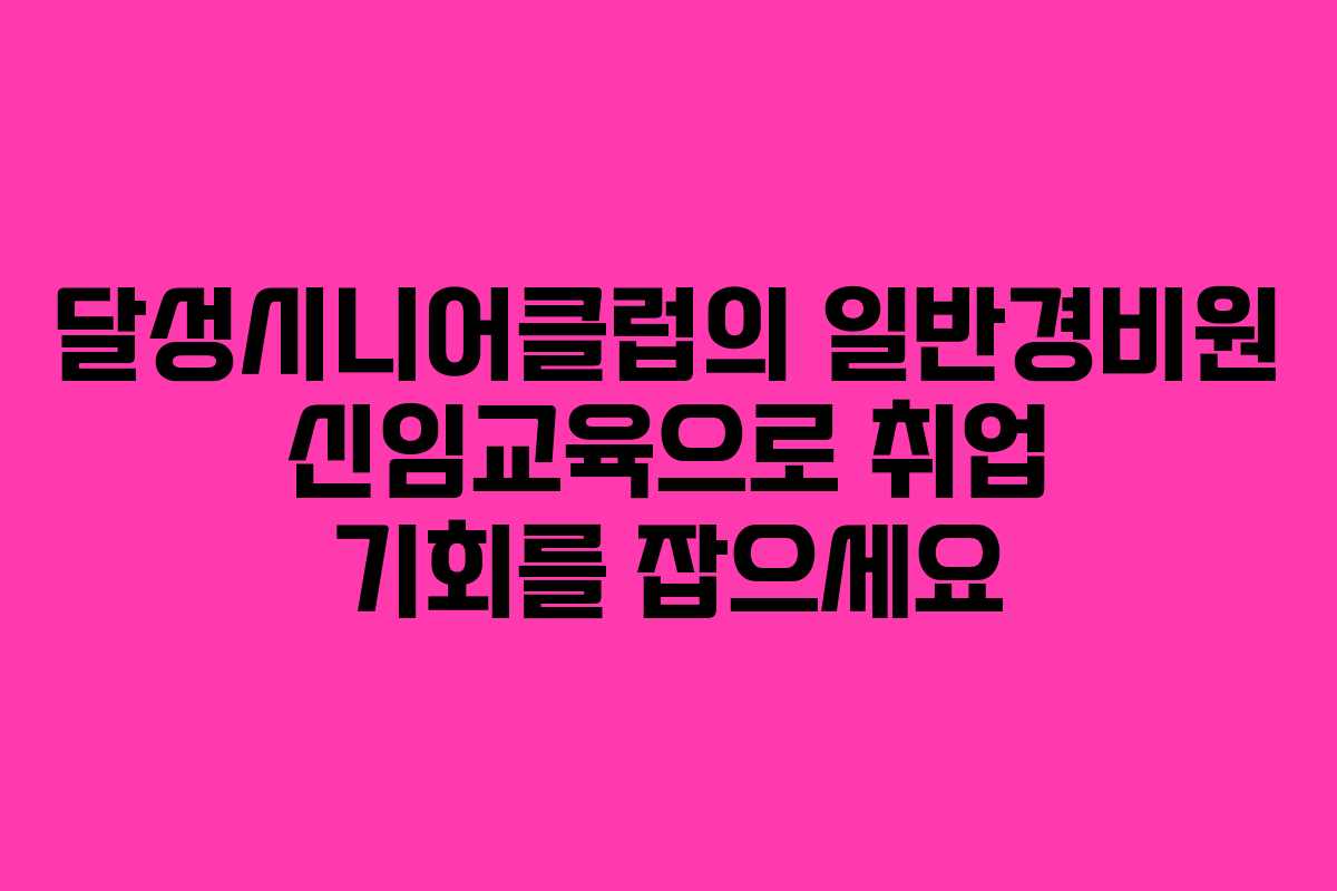 달성시니어클럽의 일반경비원 신임교육으로 취업 기회를 잡으세요
