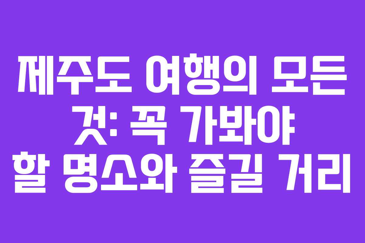 제주도 여행의 모든 것: 꼭 가봐야 할 명소와 즐길 거리