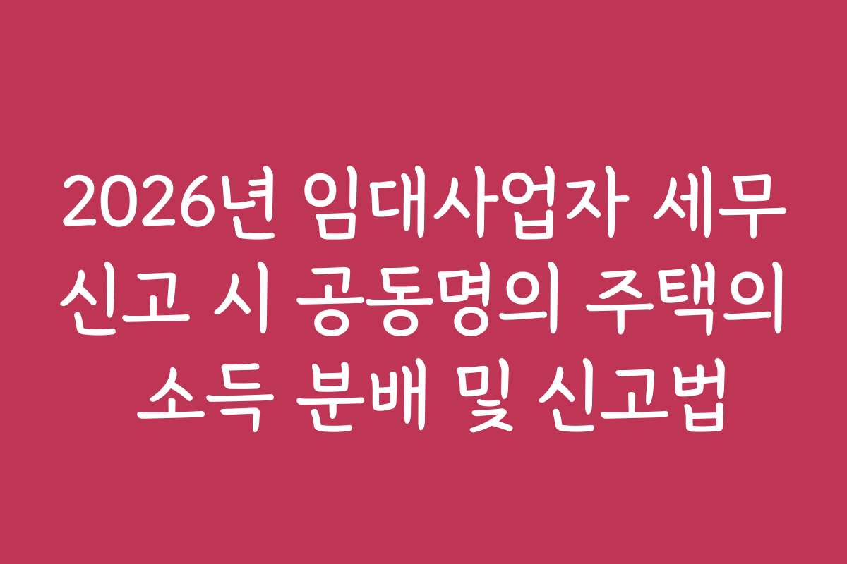 2026년 임대사업자 세무신고 시 공동명의 주택의 소득 분배 및 신고법 2026년 임대사업자 세무신고 시 공동명의 주택의 소득 분배 및 신고법