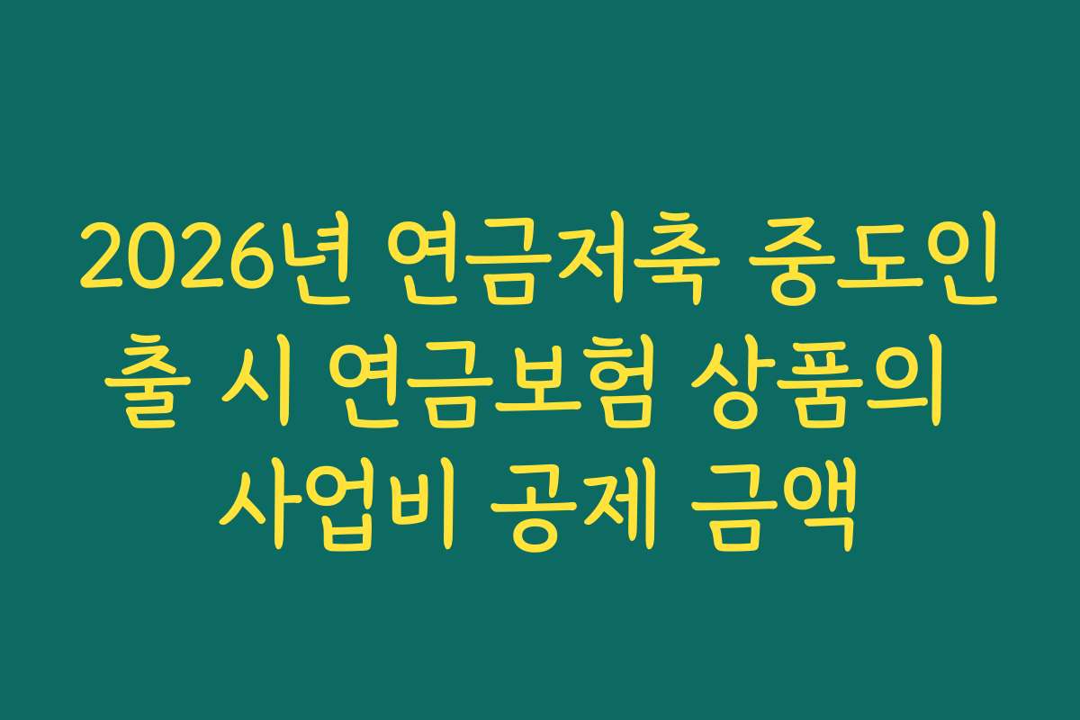 2026년 연금저축 중도인출 시 연금보험 상품의 사업비 공제 금액 2026년 연금저축 중도인출 시 연금보험 상품의 사업비 공제 금액
