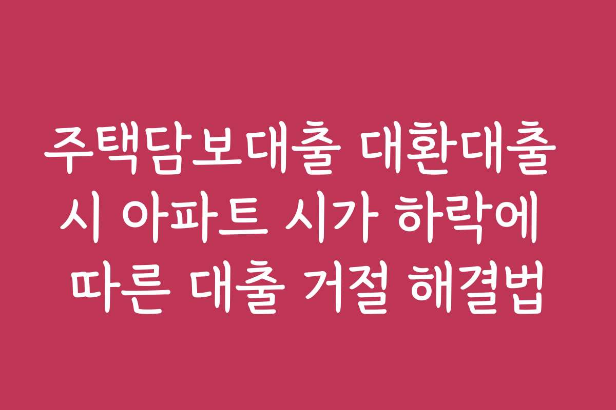 주택담보대출 대환대출 시 아파트 시가 하락에 따른 대출 거절 해결법 주택담보대출 대환대출 시 아파트 시가 하락에 따른 대출 거절 해결법
