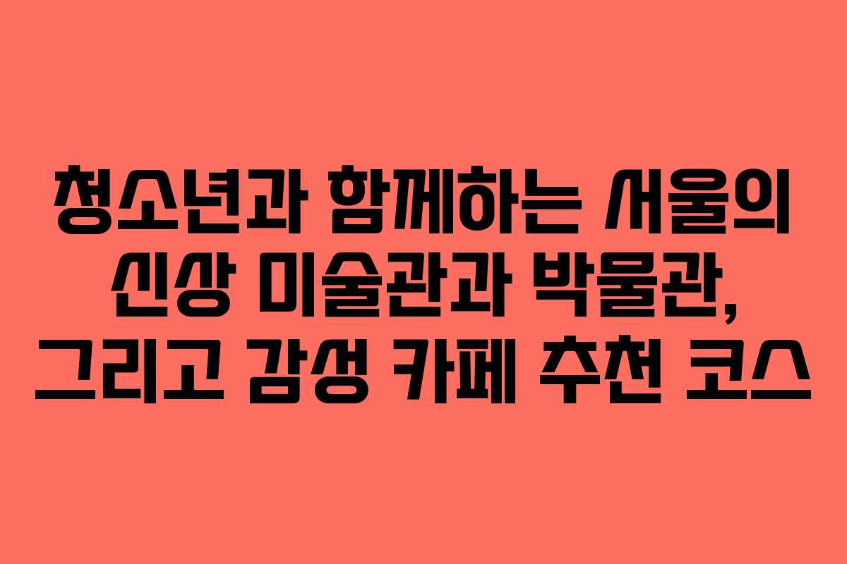 청소년과 함께하는 서울의 신상 미술관과 박물관, 그리고 감성 카페 추천 코스