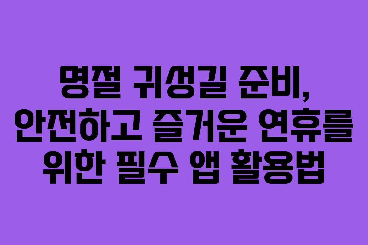 명절 귀성길 준비, 안전하고 즐거운 연휴를 위한 필수 앱 활용법