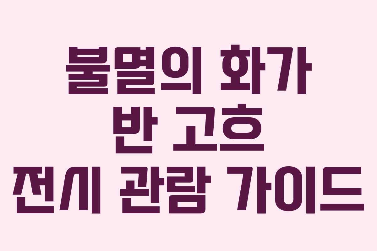 불멸의 화가 반 고흐 전시 관람 가이드